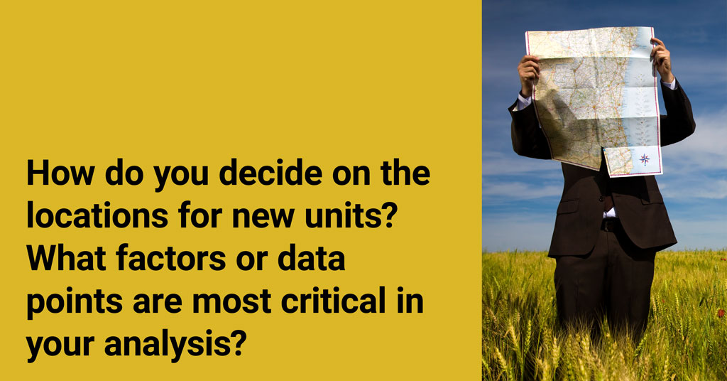 How do you decide on the locations for new units? What factors or data points are most critical in your analysis?